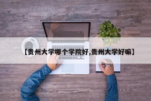 【贵州大学哪个学院好,贵州大学好嘛】
