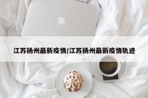 江苏扬州最新疫情/江苏扬州最新疫情轨迹