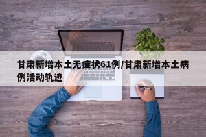 甘肃新增本土无症状61例/甘肃新增本土病例活动轨迹
