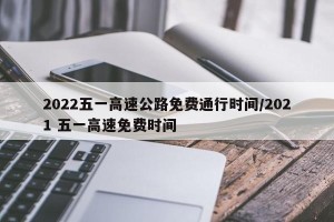 2022五一高速公路免费通行时间/2021 五一高速免费时间