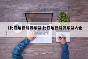 【比亚迪新能源车型,比亚迪新能源车型大全】