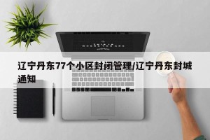 辽宁丹东77个小区封闭管理/辽宁丹东封城通知
