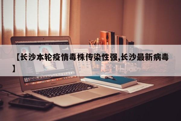 【长沙本轮疫情毒株传染性强,长沙最新病毒】