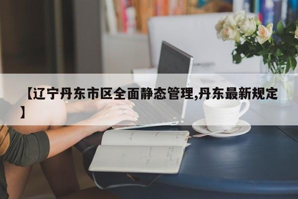 【辽宁丹东市区全面静态管理,丹东最新规定】