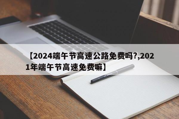【2024端午节高速公路免费吗?,2021年端午节高速免费嘛】