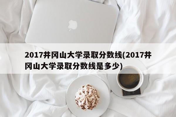 2017井冈山大学录取分数线(2017井冈山大学录取分数线是多少)