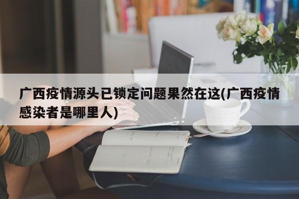 广西疫情源头已锁定问题果然在这(广西疫情感染者是哪里人)