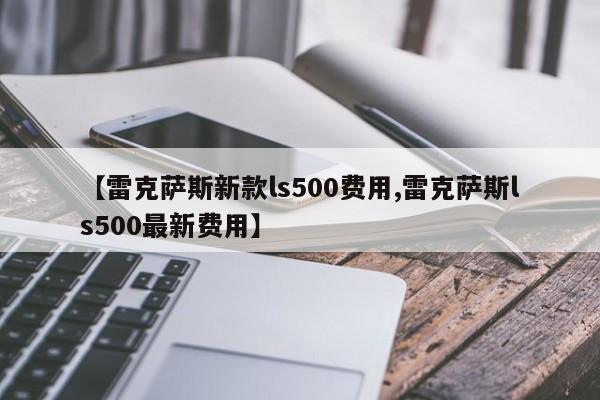 【雷克萨斯新款ls500费用,雷克萨斯ls500最新费用】