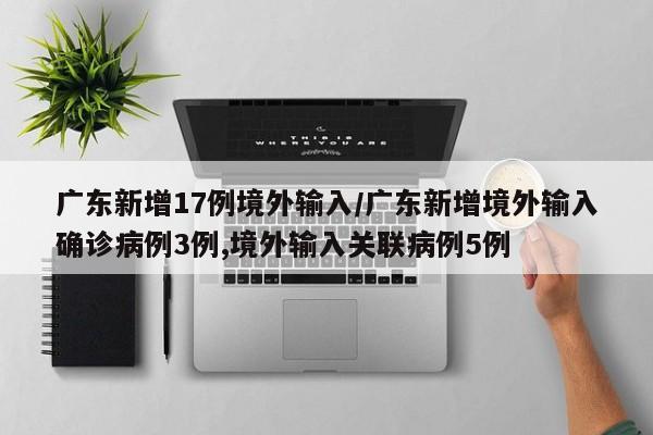 广东新增17例境外输入/广东新增境外输入确诊病例3例,境外输入关联病例5例