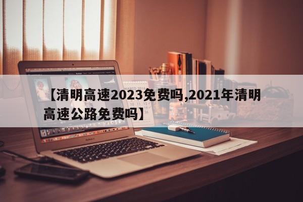 【清明高速2023免费吗,2021年清明高速公路免费吗】