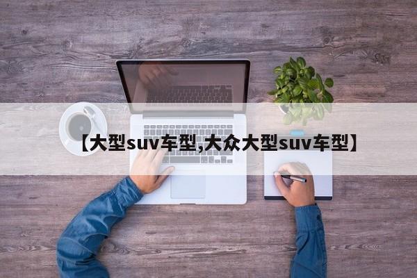【大型suv车型,大众大型suv车型】