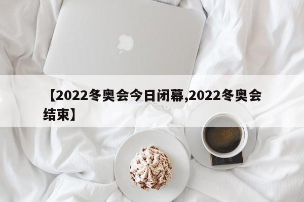 【2022冬奥会今日闭幕,2022冬奥会结束】