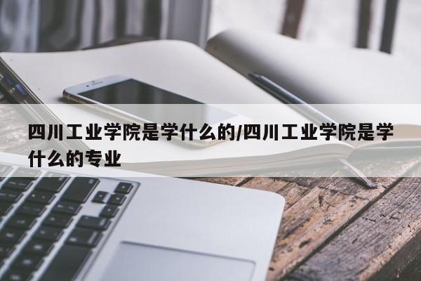 四川工业学院是学什么的/四川工业学院是学什么的专业
