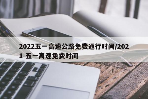 2022五一高速公路免费通行时间/2021 五一高速免费时间