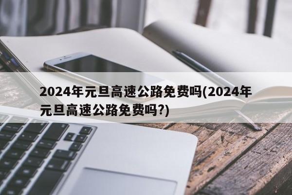 2024年元旦高速公路免费吗(2024年元旦高速公路免费吗?)