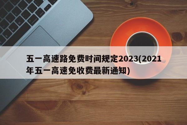 五一高速路免费时间规定2023(2021年五一高速免收费最新通知)