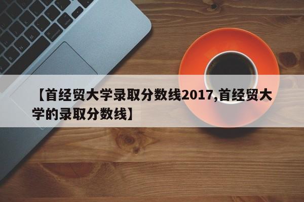 【首经贸大学录取分数线2017,首经贸大学的录取分数线】