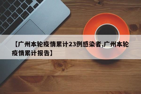 【广州本轮疫情累计23例感染者,广州本轮疫情累计报告】