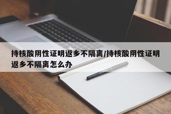 持核酸阴性证明返乡不隔离/持核酸阴性证明返乡不隔离怎么办