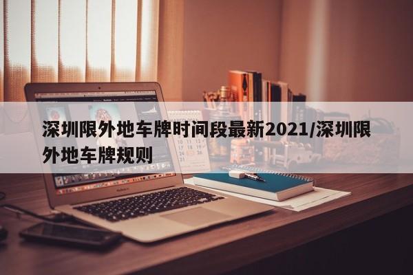 深圳限外地车牌时间段最新2021/深圳限外地车牌规则