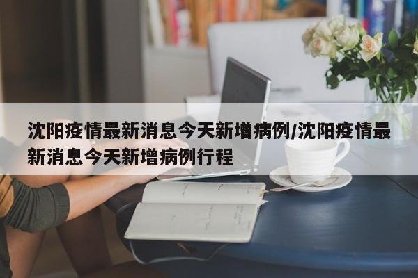 沈阳疫情最新消息今天新增病例/沈阳疫情最新消息今天新增病例行程