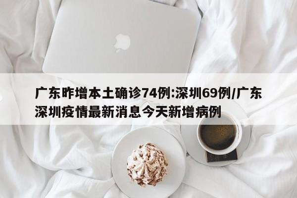 广东昨增本土确诊74例:深圳69例/广东深圳疫情最新消息今天新增病例